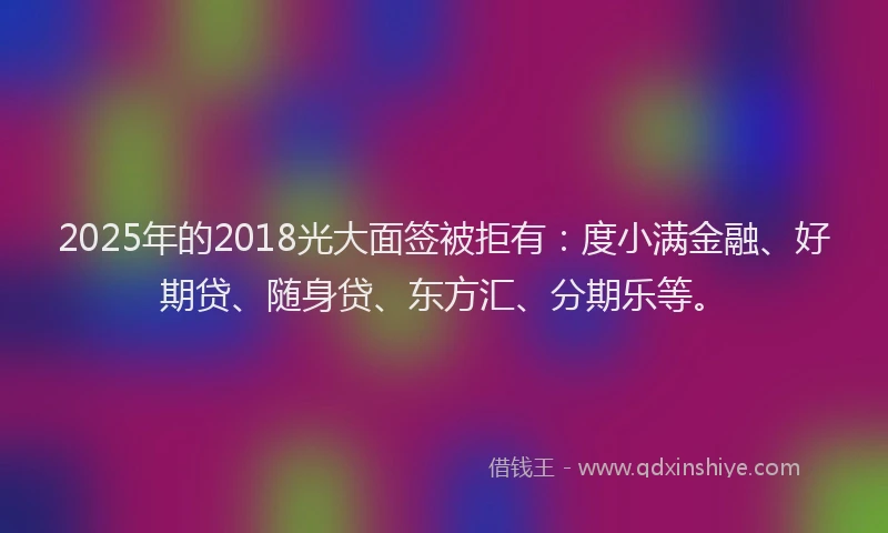 2025年的2018光大面签被拒有：度小满金融、好期贷、随身贷、东方汇、分期乐等。