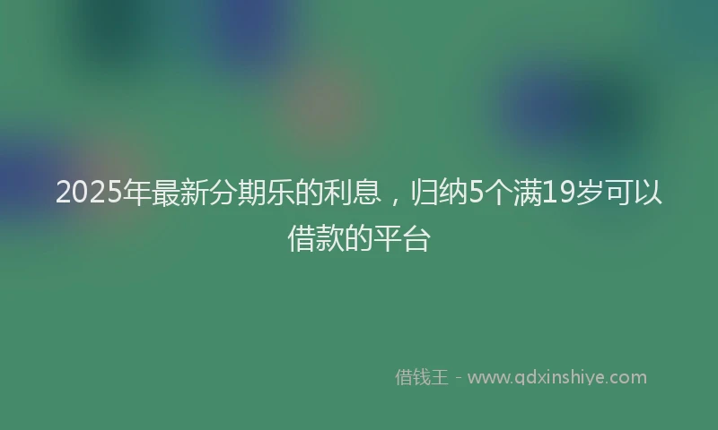 2025年最新分期乐的利息，归纳5个满19岁可以借款的平台