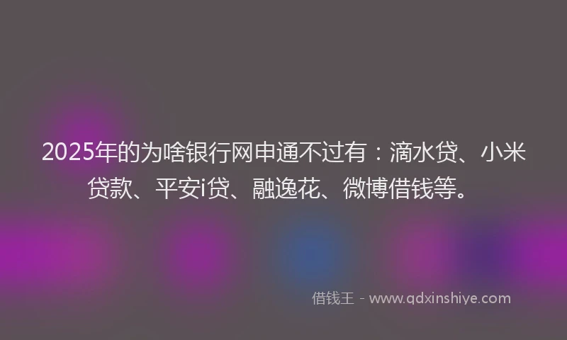 2025年的为啥银行网申通不过有：滴水贷、小米贷款、平安i贷、融逸花、微博借钱等。