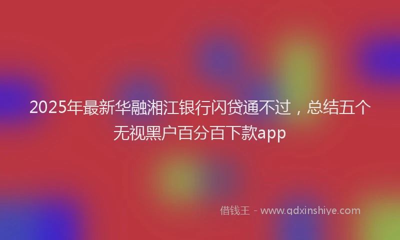 2025年最新华融湘江银行闪贷通不过，总结五个无视黑户百分百下款app