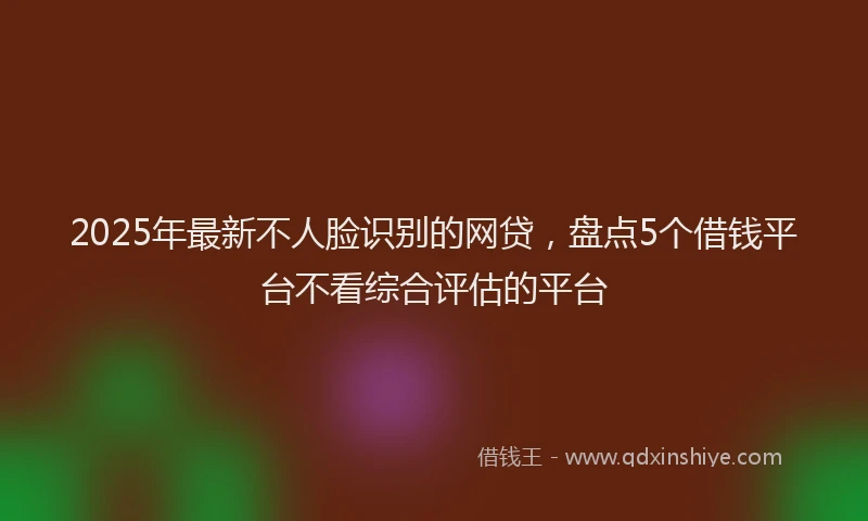 2025年最新不人脸识别的网贷，盘点5个借钱平台不看综合评估的平台