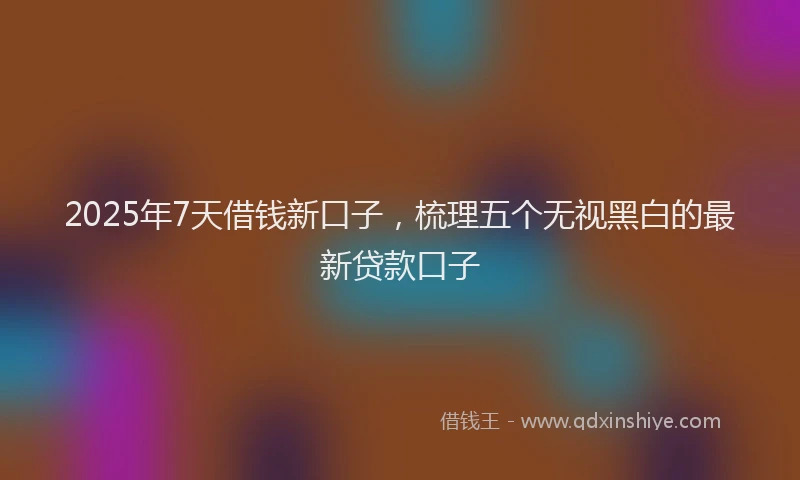 2025年7天借钱新口子，梳理五个无视黑白的最新贷款口子