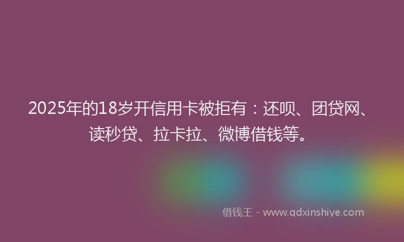 2025年的18岁开信用卡被拒有：还呗、团贷网、读秒贷、拉卡拉、微博借钱等。