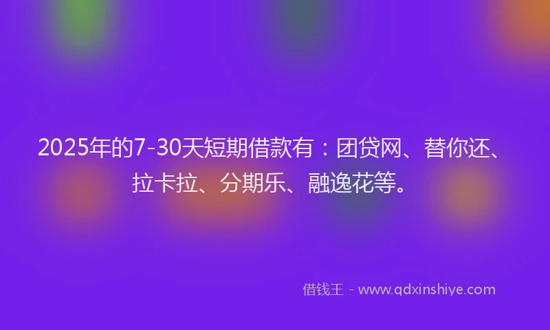 2025年的7-30天短期借款有：团贷网、替你还、拉卡拉、分期乐、融逸花等。