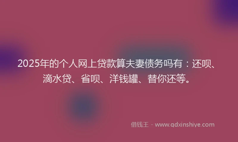 2025年的个人网上贷款算夫妻债务吗有：还呗、滴水贷、省呗、洋钱罐、替你还等。