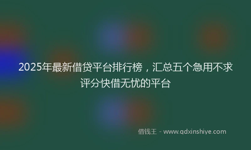2025年最新借贷平台排行榜，汇总五个急用不求评分快借无忧的平台