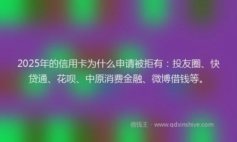 2025年的信用卡为什么申请被拒有：投友圈、快贷通、花呗、中原消费金融、微博借钱等。