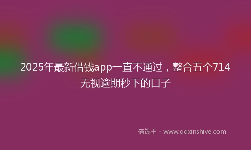 2025年最新借钱app一直不通过，整合五个714无视逾期秒下的口子