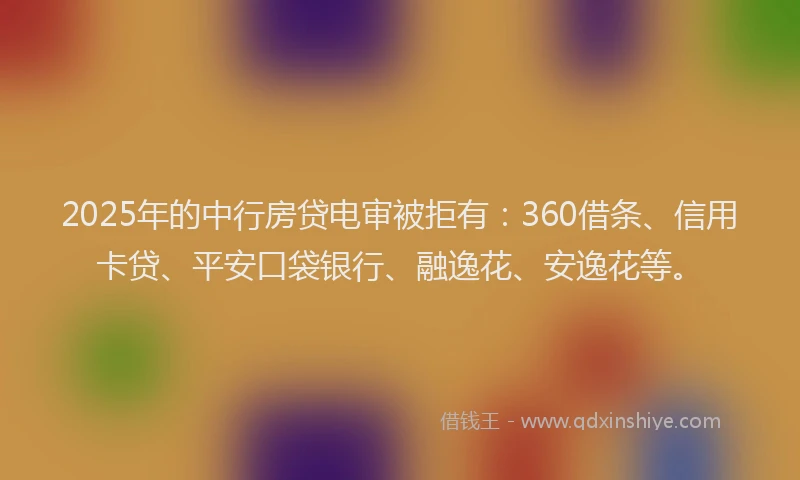 2025年的中行房贷电审被拒有：360借条、信用卡贷、平安口袋银行、融逸花、安逸花等。