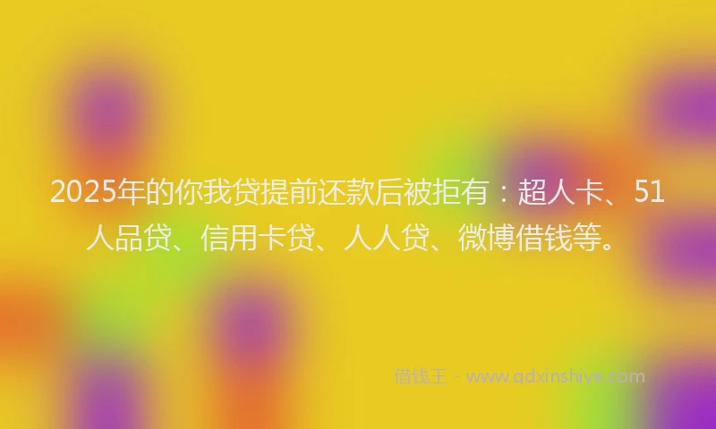 2025年的你我贷提前还款后被拒有：超人卡、51人品贷、信用卡贷、人人贷、微博借钱等。