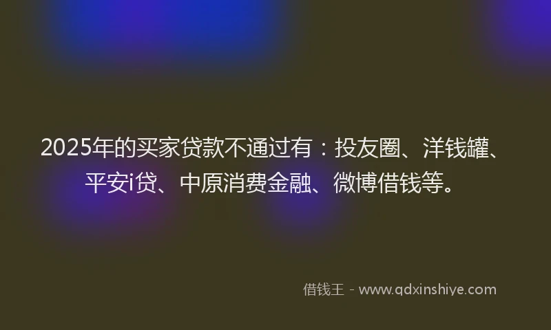 2025年的买家贷款不通过有：投友圈、洋钱罐、平安i贷、中原消费金融、微博借钱等。