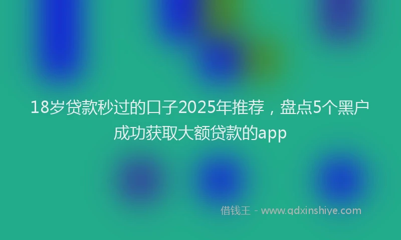 18岁贷款秒过的口子2025年推荐，盘点5个黑户成功获取大额贷款的app