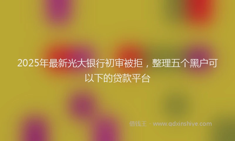 2025年最新光大银行初审被拒，整理五个黑户可以下的贷款平台