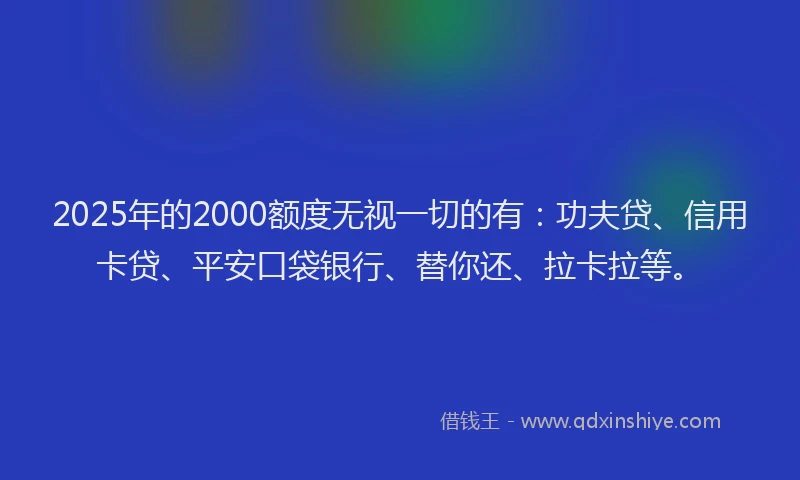 2025年的2000额度无视一切的有：功夫贷、信用卡贷、平安口袋银行、替你还、拉卡拉等。