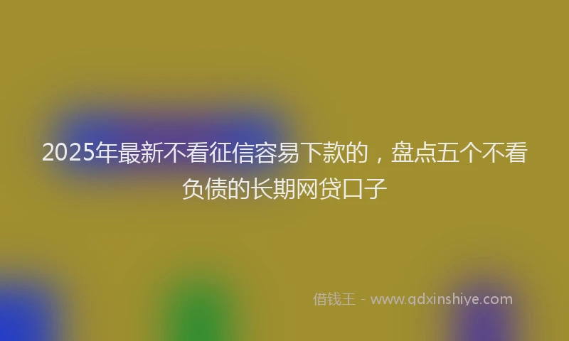 2025年最新不看征信容易下款的，盘点五个不看负债的长期网贷口子