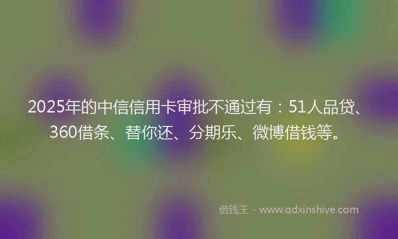 2025年的中信信用卡审批不通过有：51人品贷、360借条、替你还、分期乐、微博借钱等。