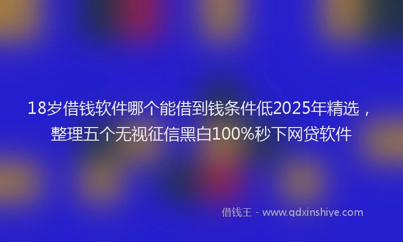 18岁借钱软件哪个能借到钱条件低2025年精选，整理五个无视征信黑白100%秒下网贷软件