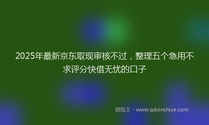 2025年最新京东取现审核不过，整理五个急用不求评分快借无忧的口子