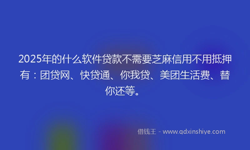 2025年的什么软件贷款不需要芝麻信用不用抵押有：团贷网、快贷通、你我贷、美团生活费、替你还等。