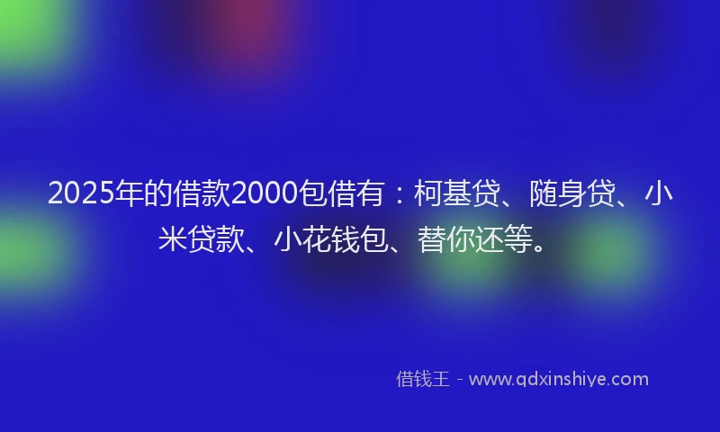 2025年的借款2000包借有：柯基贷、随身贷、小米贷款、小花钱包、替你还等。