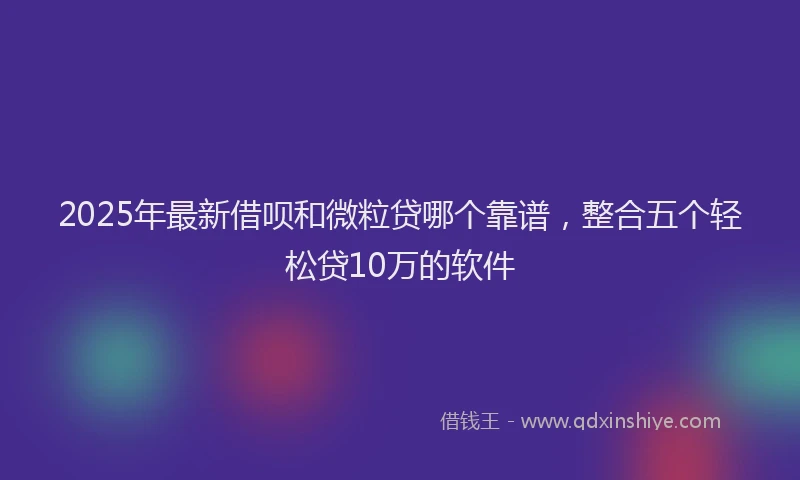 2025年最新借呗和微粒贷哪个靠谱，整合五个轻松贷10万的软件