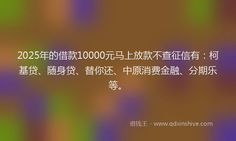 2025年的借款10000元马上放款不查征信有：柯基贷、随身贷、替你还、中原消费金融、分期乐等。
