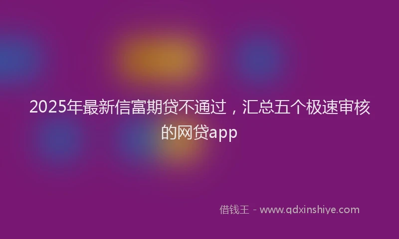 2025年最新信富期贷不通过，汇总五个极速审核的网贷app