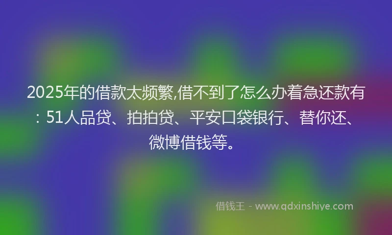2025年的借款太频繁,借不到了怎么办着急还款有：51人品贷、拍拍贷、平安口袋银行、替你还、微博借钱等。