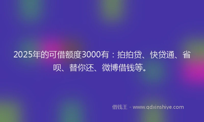 2025年的可借额度3000有：拍拍贷、快贷通、省呗、替你还、微博借钱等。