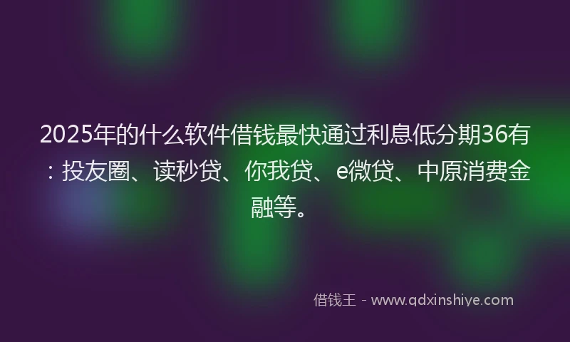 2025年的什么软件借钱最快通过利息低分期36有：投友圈、读秒贷、你我贷、e微贷、中原消费金融等。