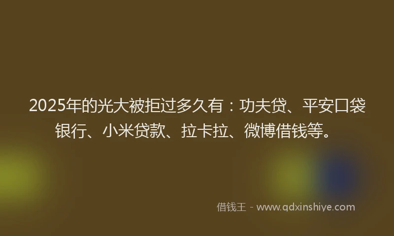 2025年的光大被拒过多久有：功夫贷、平安口袋银行、小米贷款、拉卡拉、微博借钱等。