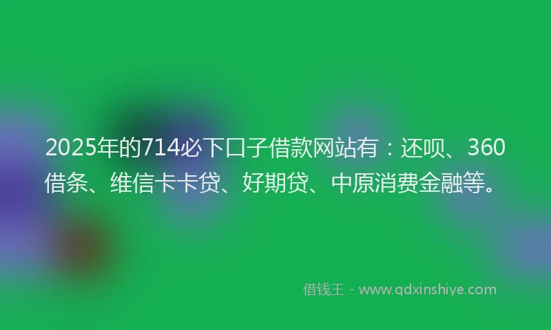2025年的714必下口子借款网站有：还呗、360借条、维信卡卡贷、好期贷、中原消费金融等。