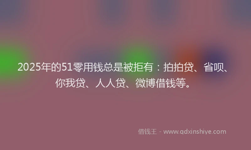 2025年的51零用钱总是被拒有：拍拍贷、省呗、你我贷、人人贷、微博借钱等。
