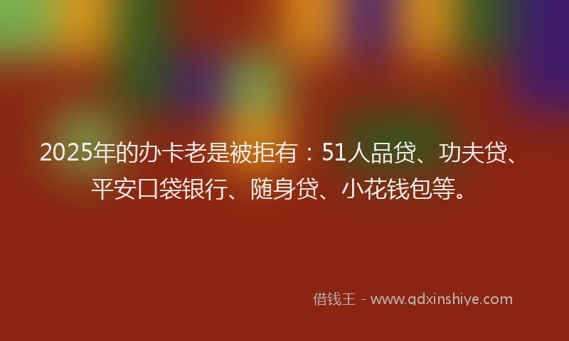 2025年的办卡老是被拒有：51人品贷、功夫贷、平安口袋银行、随身贷、小花钱包等。