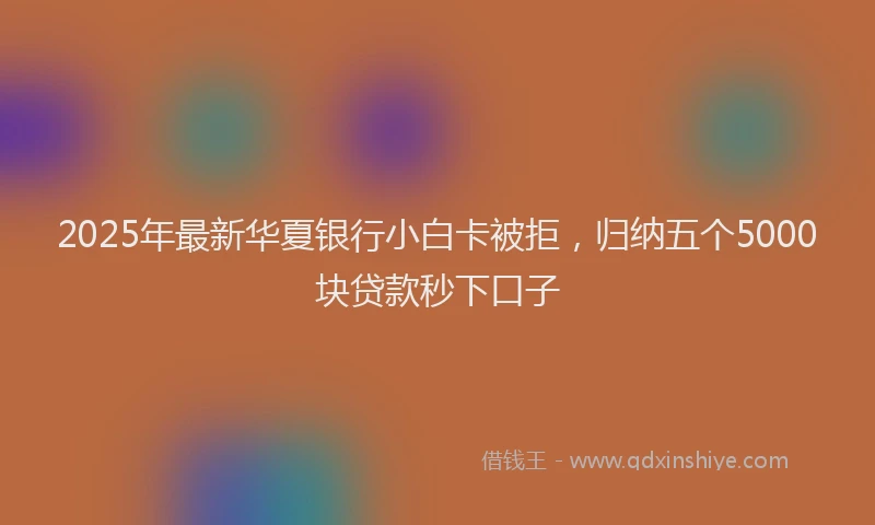 2025年最新华夏银行小白卡被拒，归纳五个5000块贷款秒下口子
