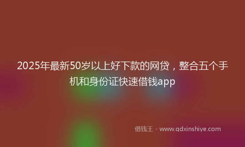 2025年最新50岁以上好下款的网贷，整合五个手机和身份证快速借钱app