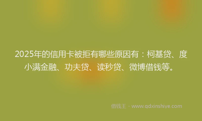 2025年的信用卡被拒有哪些原因有：柯基贷、度小满金融、功夫贷、读秒贷、微博借钱等。