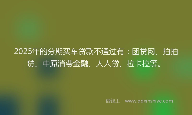 2025年的分期买车贷款不通过有：团贷网、拍拍贷、中原消费金融、人人贷、拉卡拉等。