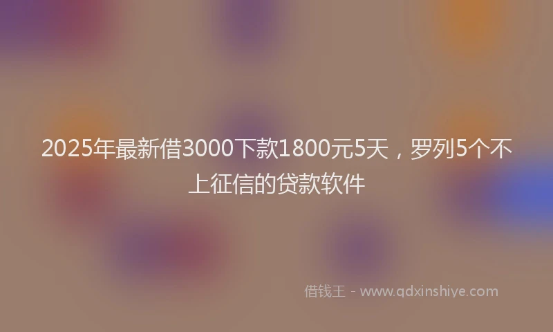 2025年最新借3000下款1800元5天，罗列5个不上征信的贷款软件