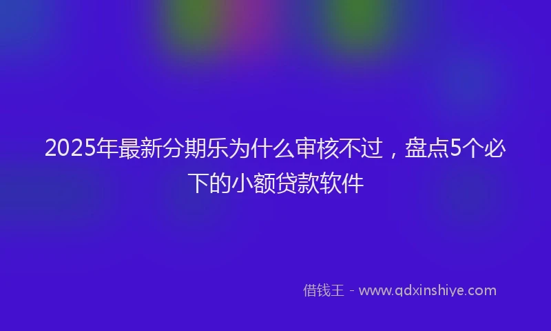 2025年最新分期乐为什么审核不过，盘点5个必下的小额贷款软件