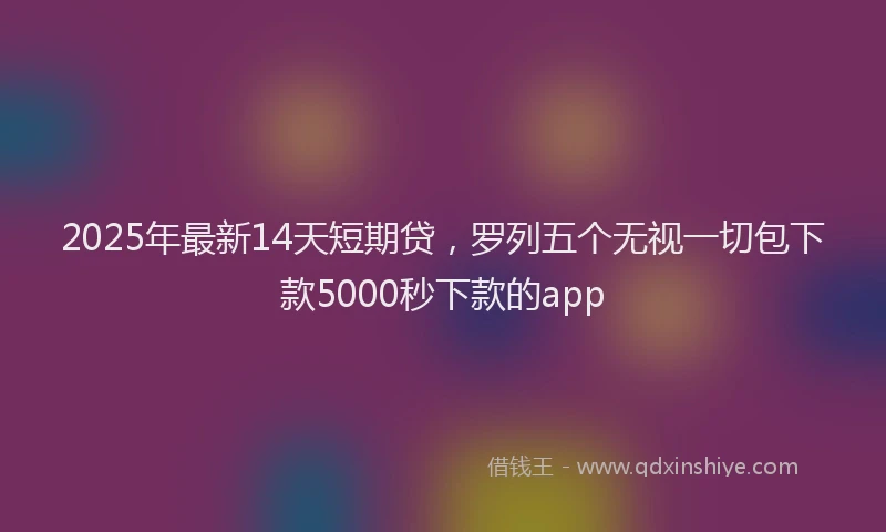 2025年最新14天短期贷，罗列五个无视一切包下款5000秒下款的app
