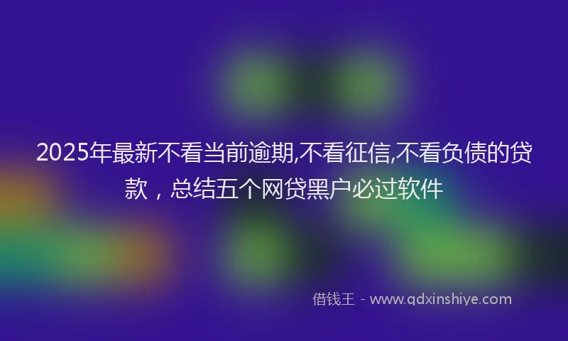 2025年最新不看当前逾期,不看征信,不看负债的贷款，总结五个网贷黑户必过软件