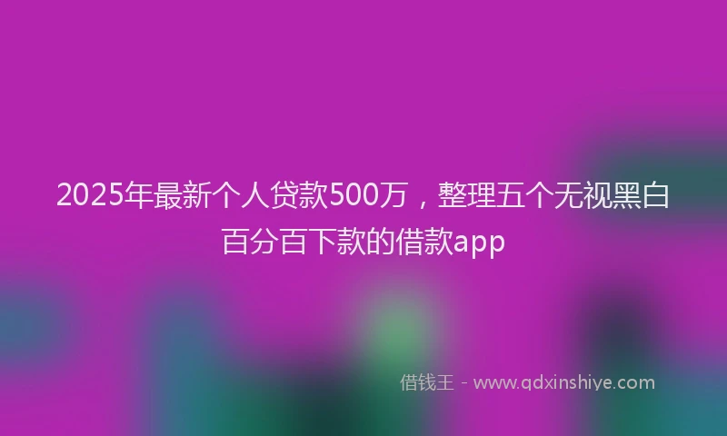 2025年最新个人贷款500万，整理五个无视黑白百分百下款的借款app