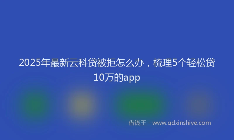 2025年最新云科贷被拒怎么办，梳理5个轻松贷10万的app