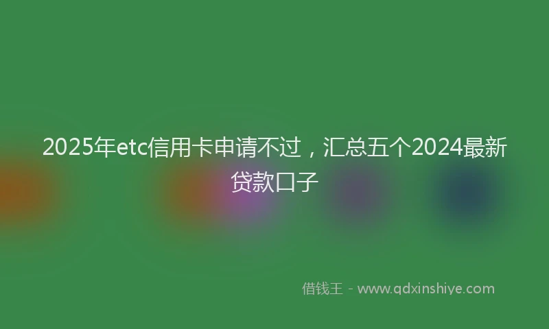 2025年etc信用卡申请不过，汇总五个2024最新贷款口子