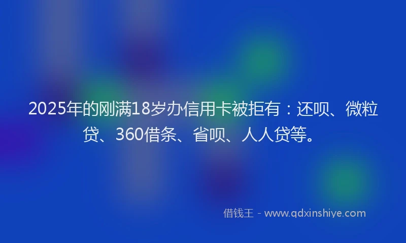 2025年的刚满18岁办信用卡被拒有：还呗、微粒贷、360借条、省呗、人人贷等。