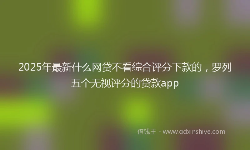 2025年最新什么网贷不看综合评分下款的，罗列五个无视评分的贷款app
