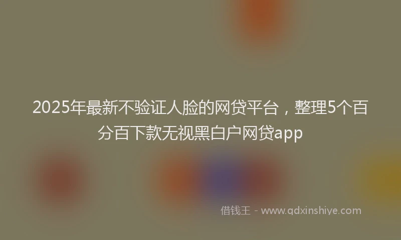 2025年最新不验证人脸的网贷平台，整理5个百分百下款无视黑白户网贷app
