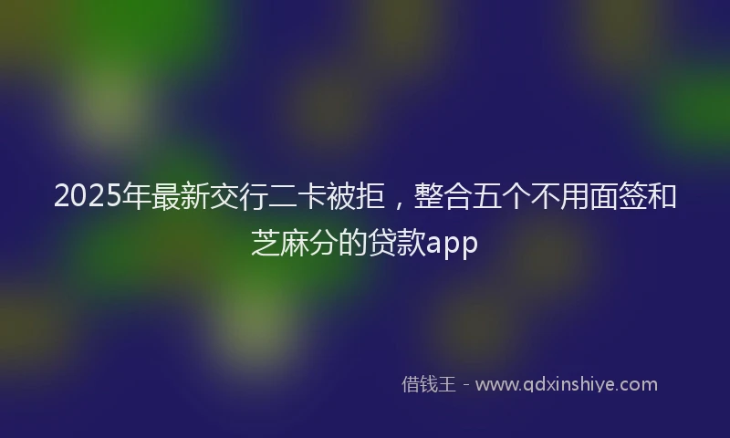 2025年最新交行二卡被拒，整合五个不用面签和芝麻分的贷款app