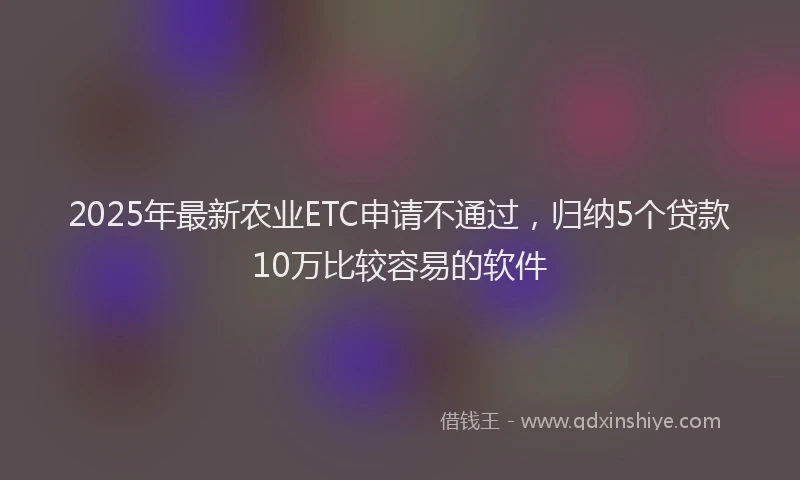 2025年最新农业ETC申请不通过，归纳5个贷款10万比较容易的软件